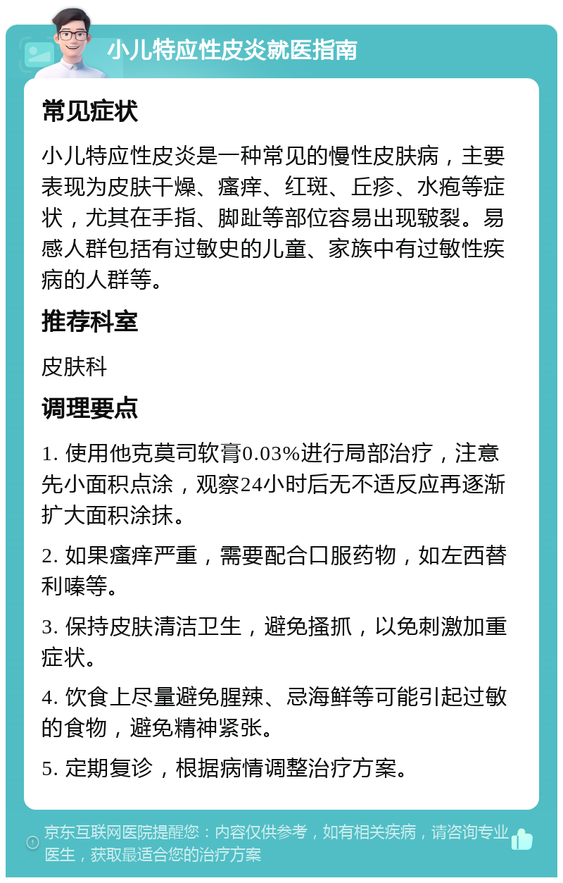 小儿特应性皮炎就医指南 常见症状 小儿特应性皮炎是一种常见的慢性皮肤病，主要表现为皮肤干燥、瘙痒、红斑、丘疹、水疱等症状，尤其在手指、脚趾等部位容易出现皲裂。易感人群包括有过敏史的儿童、家族中有过敏性疾病的人群等。 推荐科室 皮肤科 调理要点 1. 使用他克莫司软膏0.03%进行局部治疗，注意先小面积点涂，观察24小时后无不适反应再逐渐扩大面积涂抹。 2. 如果瘙痒严重，需要配合口服药物，如左西替利嗪等。 3. 保持皮肤清洁卫生，避免搔抓，以免刺激加重症状。 4. 饮食上尽量避免腥辣、忌海鲜等可能引起过敏的食物，避免精神紧张。 5. 定期复诊，根据病情调整治疗方案。