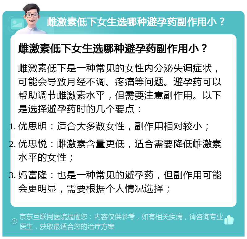 雌激素低下女生选哪种避孕药副作用小？ 雌激素低下女生选哪种避孕药副作用小？ 雌激素低下是一种常见的女性内分泌失调症状，可能会导致月经不调、疼痛等问题。避孕药可以帮助调节雌激素水平，但需要注意副作用。以下是选择避孕药时的几个要点： 优思明：适合大多数女性，副作用相对较小； 优思悦：雌激素含量更低，适合需要降低雌激素水平的女性； 妈富隆：也是一种常见的避孕药，但副作用可能会更明显，需要根据个人情况选择；