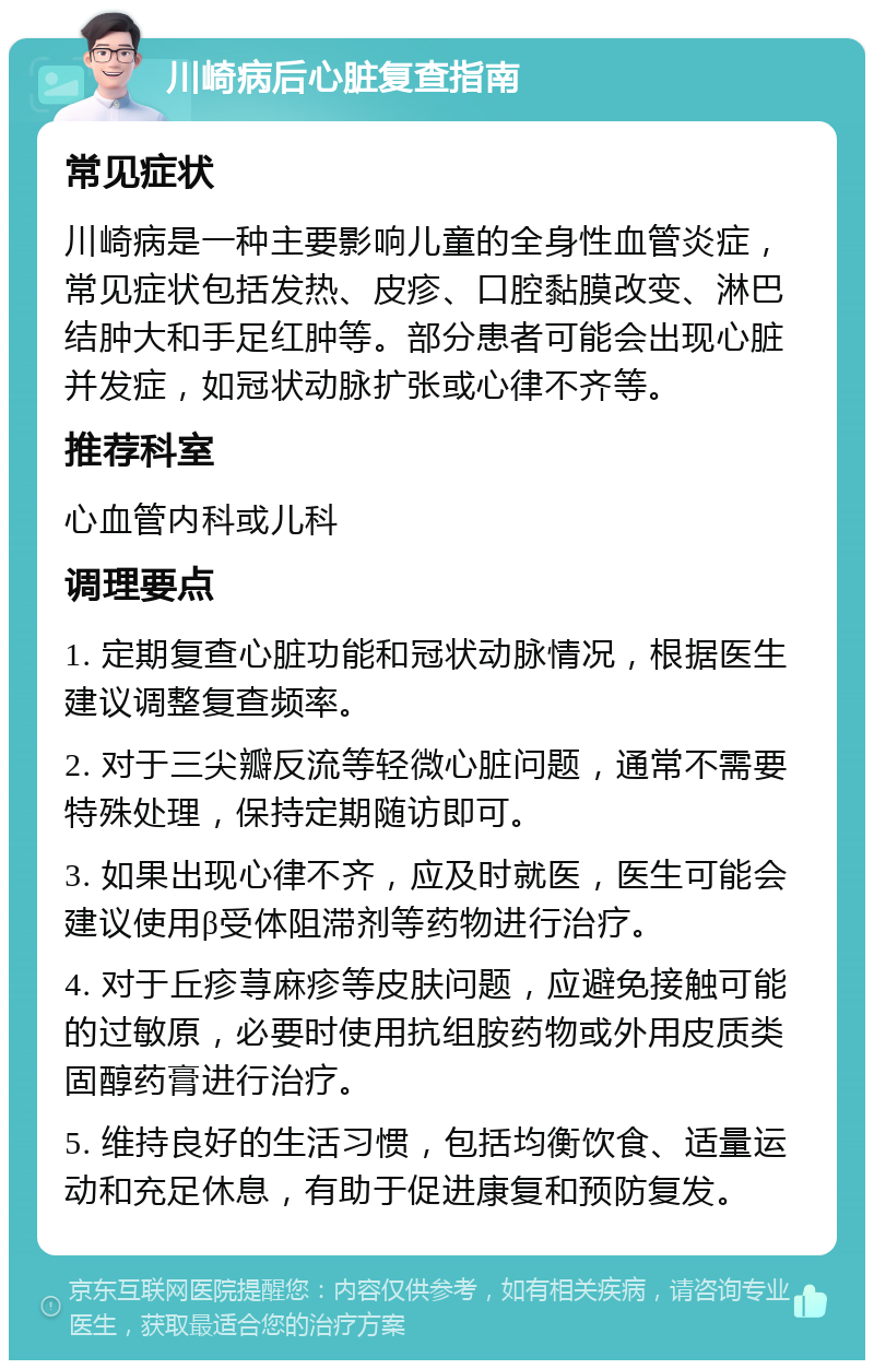 川崎病后心脏复查指南 常见症状 川崎病是一种主要影响儿童的全身性血管炎症，常见症状包括发热、皮疹、口腔黏膜改变、淋巴结肿大和手足红肿等。部分患者可能会出现心脏并发症，如冠状动脉扩张或心律不齐等。 推荐科室 心血管内科或儿科 调理要点 1. 定期复查心脏功能和冠状动脉情况，根据医生建议调整复查频率。 2. 对于三尖瓣反流等轻微心脏问题，通常不需要特殊处理，保持定期随访即可。 3. 如果出现心律不齐，应及时就医，医生可能会建议使用β受体阻滞剂等药物进行治疗。 4. 对于丘疹荨麻疹等皮肤问题，应避免接触可能的过敏原，必要时使用抗组胺药物或外用皮质类固醇药膏进行治疗。 5. 维持良好的生活习惯，包括均衡饮食、适量运动和充足休息，有助于促进康复和预防复发。