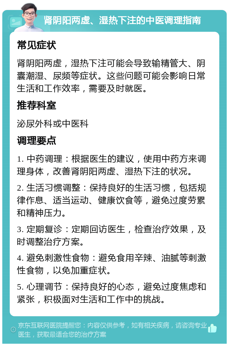 肾阴阳两虚、湿热下注的中医调理指南 常见症状 肾阴阳两虚，湿热下注可能会导致输精管大、阴囊潮湿、尿频等症状。这些问题可能会影响日常生活和工作效率，需要及时就医。 推荐科室 泌尿外科或中医科 调理要点 1. 中药调理：根据医生的建议，使用中药方来调理身体，改善肾阴阳两虚、湿热下注的状况。 2. 生活习惯调整：保持良好的生活习惯，包括规律作息、适当运动、健康饮食等，避免过度劳累和精神压力。 3. 定期复诊：定期回访医生，检查治疗效果，及时调整治疗方案。 4. 避免刺激性食物：避免食用辛辣、油腻等刺激性食物，以免加重症状。 5. 心理调节：保持良好的心态，避免过度焦虑和紧张，积极面对生活和工作中的挑战。