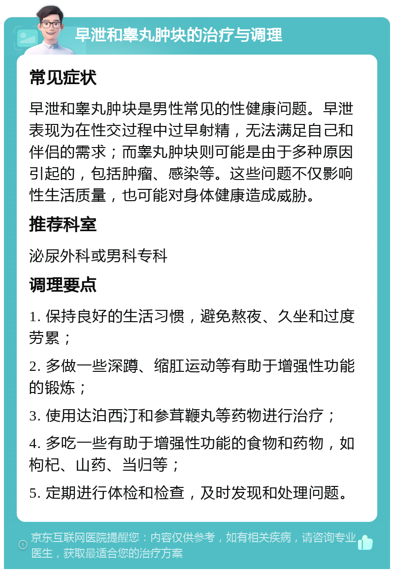 早泄和睾丸肿块的治疗与调理 常见症状 早泄和睾丸肿块是男性常见的性健康问题。早泄表现为在性交过程中过早射精，无法满足自己和伴侣的需求；而睾丸肿块则可能是由于多种原因引起的，包括肿瘤、感染等。这些问题不仅影响性生活质量，也可能对身体健康造成威胁。 推荐科室 泌尿外科或男科专科 调理要点 1. 保持良好的生活习惯，避免熬夜、久坐和过度劳累； 2. 多做一些深蹲、缩肛运动等有助于增强性功能的锻炼； 3. 使用达泊西汀和参茸鞭丸等药物进行治疗； 4. 多吃一些有助于增强性功能的食物和药物，如枸杞、山药、当归等； 5. 定期进行体检和检查，及时发现和处理问题。