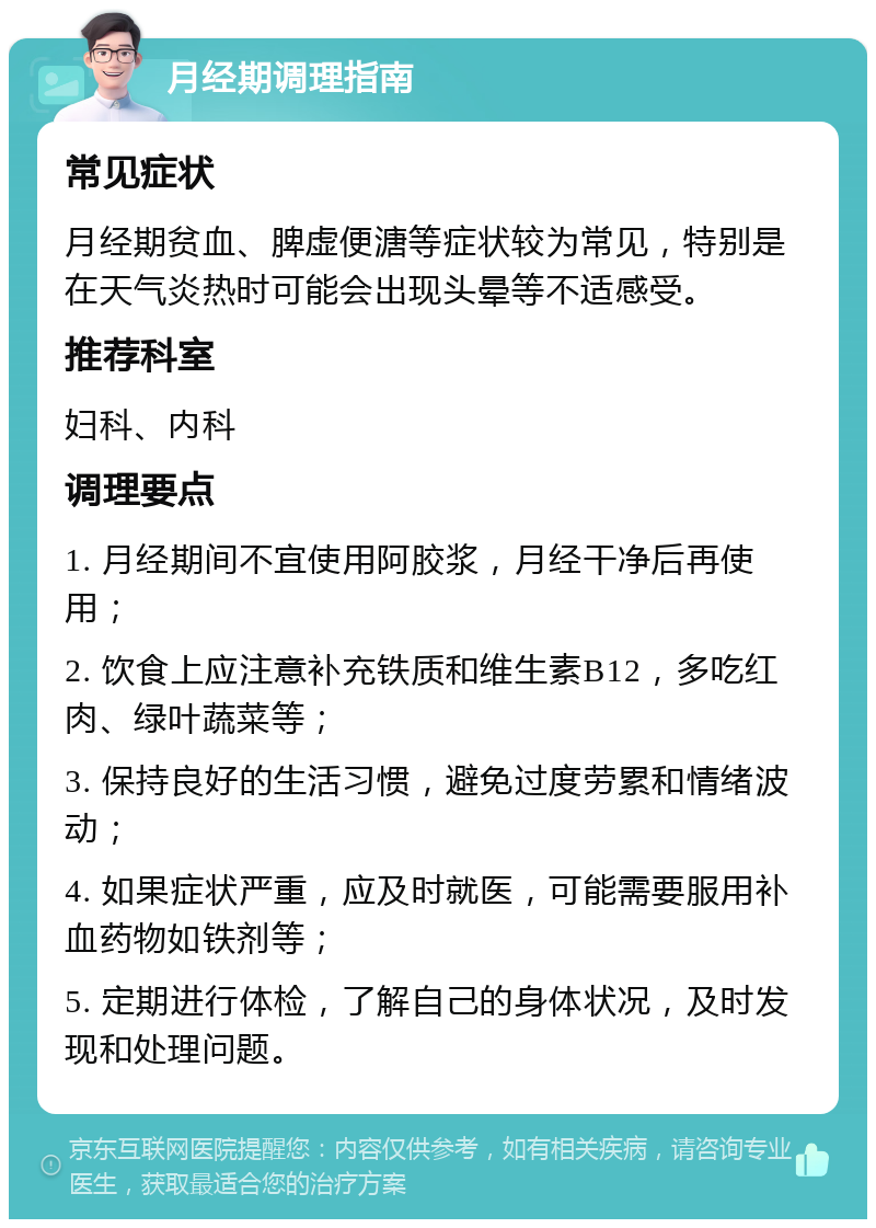 月经期调理指南 常见症状 月经期贫血、脾虚便溏等症状较为常见，特别是在天气炎热时可能会出现头晕等不适感受。 推荐科室 妇科、内科 调理要点 1. 月经期间不宜使用阿胶浆，月经干净后再使用； 2. 饮食上应注意补充铁质和维生素B12，多吃红肉、绿叶蔬菜等； 3. 保持良好的生活习惯，避免过度劳累和情绪波动； 4. 如果症状严重，应及时就医，可能需要服用补血药物如铁剂等； 5. 定期进行体检，了解自己的身体状况，及时发现和处理问题。