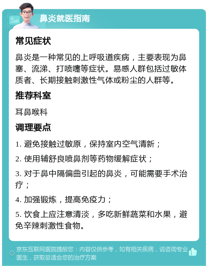 鼻炎就医指南 常见症状 鼻炎是一种常见的上呼吸道疾病，主要表现为鼻塞、流涕、打喷嚏等症状。易感人群包括过敏体质者、长期接触刺激性气体或粉尘的人群等。 推荐科室 耳鼻喉科 调理要点 1. 避免接触过敏原，保持室内空气清新； 2. 使用辅舒良喷鼻剂等药物缓解症状； 3. 对于鼻中隔偏曲引起的鼻炎，可能需要手术治疗； 4. 加强锻炼，提高免疫力； 5. 饮食上应注意清淡，多吃新鲜蔬菜和水果，避免辛辣刺激性食物。