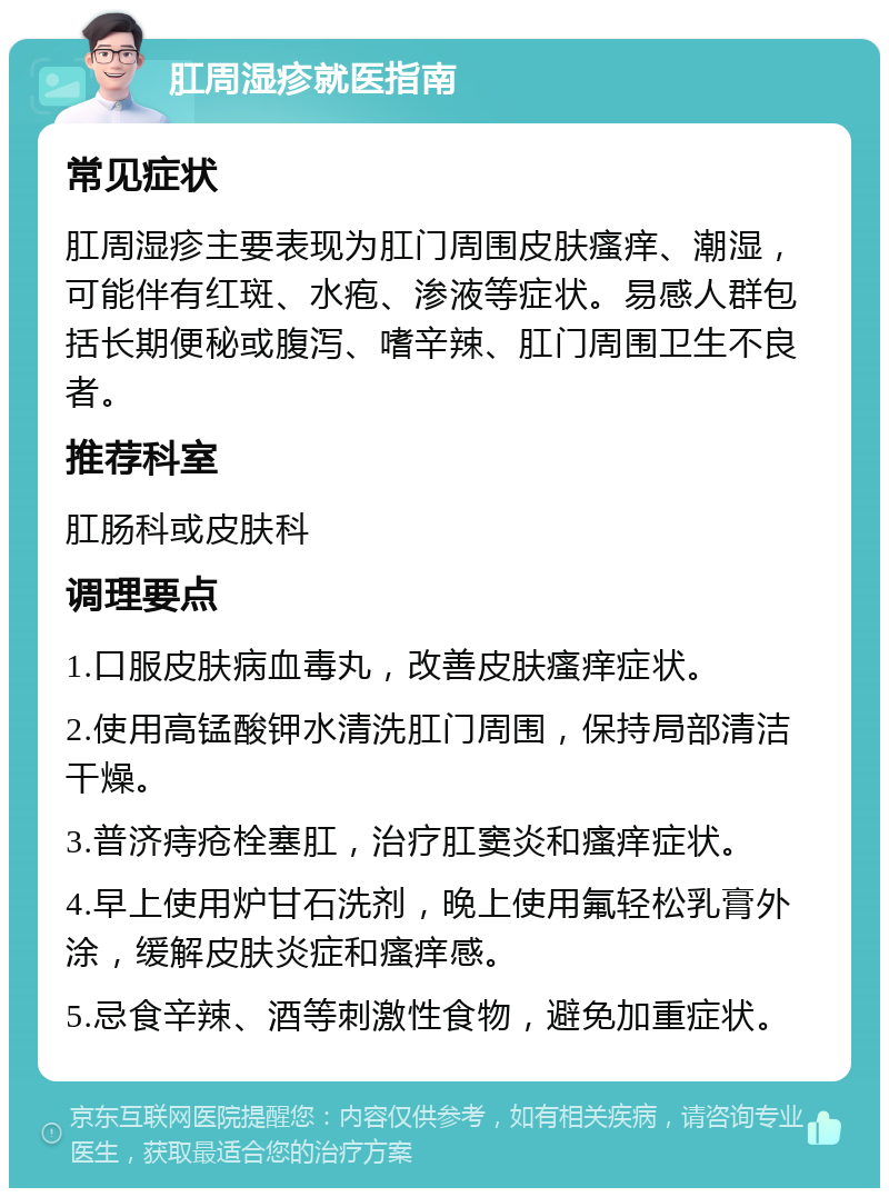 肛周湿疹就医指南 常见症状 肛周湿疹主要表现为肛门周围皮肤瘙痒、潮湿，可能伴有红斑、水疱、渗液等症状。易感人群包括长期便秘或腹泻、嗜辛辣、肛门周围卫生不良者。 推荐科室 肛肠科或皮肤科 调理要点 1.口服皮肤病血毒丸，改善皮肤瘙痒症状。 2.使用高锰酸钾水清洗肛门周围，保持局部清洁干燥。 3.普济痔疮栓塞肛，治疗肛窦炎和瘙痒症状。 4.早上使用炉甘石洗剂，晚上使用氟轻松乳膏外涂，缓解皮肤炎症和瘙痒感。 5.忌食辛辣、酒等刺激性食物，避免加重症状。