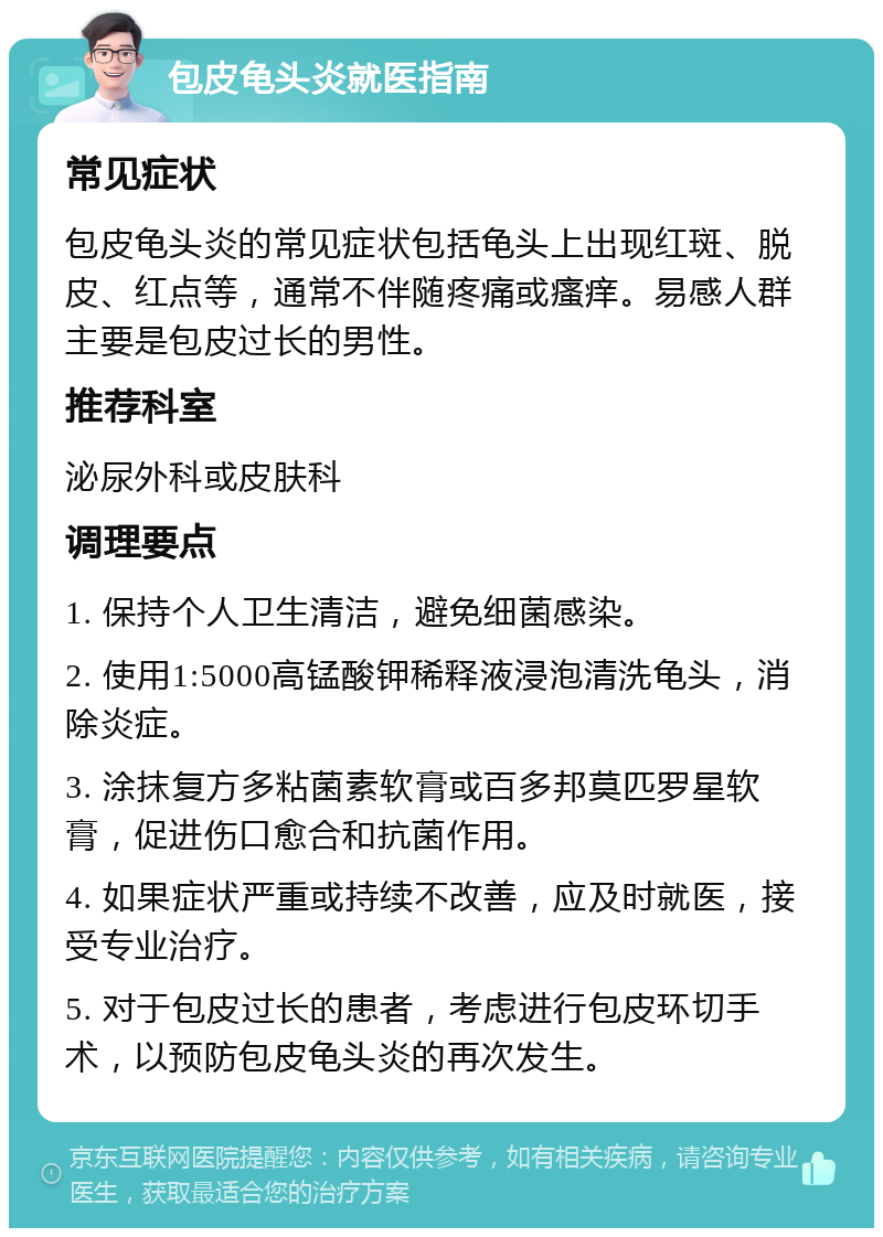 包皮龟头炎就医指南 常见症状 包皮龟头炎的常见症状包括龟头上出现红斑、脱皮、红点等，通常不伴随疼痛或瘙痒。易感人群主要是包皮过长的男性。 推荐科室 泌尿外科或皮肤科 调理要点 1. 保持个人卫生清洁，避免细菌感染。 2. 使用1:5000高锰酸钾稀释液浸泡清洗龟头，消除炎症。 3. 涂抹复方多粘菌素软膏或百多邦莫匹罗星软膏，促进伤口愈合和抗菌作用。 4. 如果症状严重或持续不改善，应及时就医，接受专业治疗。 5. 对于包皮过长的患者，考虑进行包皮环切手术，以预防包皮龟头炎的再次发生。