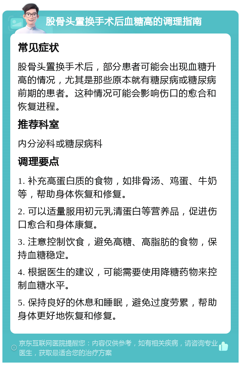 股骨头置换手术后血糖高的调理指南 常见症状 股骨头置换手术后，部分患者可能会出现血糖升高的情况，尤其是那些原本就有糖尿病或糖尿病前期的患者。这种情况可能会影响伤口的愈合和恢复进程。 推荐科室 内分泌科或糖尿病科 调理要点 1. 补充高蛋白质的食物，如排骨汤、鸡蛋、牛奶等，帮助身体恢复和修复。 2. 可以适量服用初元乳清蛋白等营养品，促进伤口愈合和身体康复。 3. 注意控制饮食，避免高糖、高脂肪的食物，保持血糖稳定。 4. 根据医生的建议，可能需要使用降糖药物来控制血糖水平。 5. 保持良好的休息和睡眠，避免过度劳累，帮助身体更好地恢复和修复。