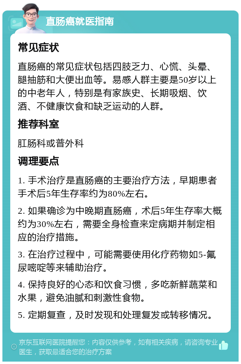 直肠癌就医指南 常见症状 直肠癌的常见症状包括四肢乏力、心慌、头晕、腿抽筋和大便出血等。易感人群主要是50岁以上的中老年人，特别是有家族史、长期吸烟、饮酒、不健康饮食和缺乏运动的人群。 推荐科室 肛肠科或普外科 调理要点 1. 手术治疗是直肠癌的主要治疗方法，早期患者手术后5年生存率约为80%左右。 2. 如果确诊为中晚期直肠癌，术后5年生存率大概约为30%左右，需要全身检查来定病期并制定相应的治疗措施。 3. 在治疗过程中，可能需要使用化疗药物如5-氟尿嘧啶等来辅助治疗。 4. 保持良好的心态和饮食习惯，多吃新鲜蔬菜和水果，避免油腻和刺激性食物。 5. 定期复查，及时发现和处理复发或转移情况。