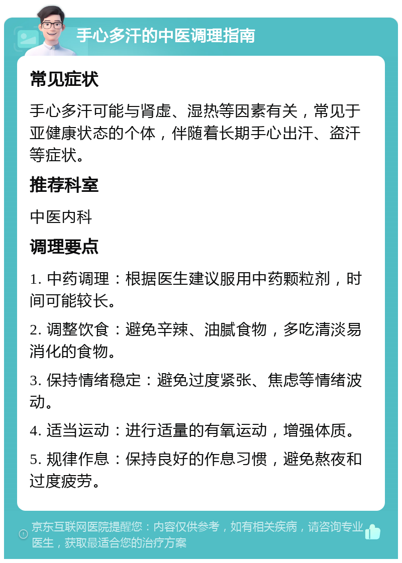 手心多汗的中医调理指南 常见症状 手心多汗可能与肾虚、湿热等因素有关，常见于亚健康状态的个体，伴随着长期手心出汗、盗汗等症状。 推荐科室 中医内科 调理要点 1. 中药调理：根据医生建议服用中药颗粒剂，时间可能较长。 2. 调整饮食：避免辛辣、油腻食物，多吃清淡易消化的食物。 3. 保持情绪稳定：避免过度紧张、焦虑等情绪波动。 4. 适当运动：进行适量的有氧运动，增强体质。 5. 规律作息：保持良好的作息习惯，避免熬夜和过度疲劳。