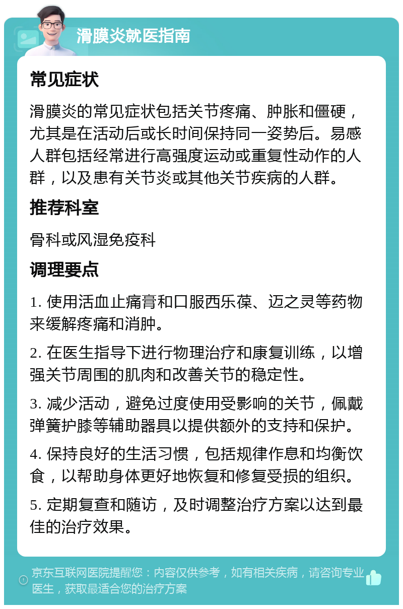 滑膜炎就医指南 常见症状 滑膜炎的常见症状包括关节疼痛、肿胀和僵硬，尤其是在活动后或长时间保持同一姿势后。易感人群包括经常进行高强度运动或重复性动作的人群，以及患有关节炎或其他关节疾病的人群。 推荐科室 骨科或风湿免疫科 调理要点 1. 使用活血止痛膏和口服西乐葆、迈之灵等药物来缓解疼痛和消肿。 2. 在医生指导下进行物理治疗和康复训练，以增强关节周围的肌肉和改善关节的稳定性。 3. 减少活动，避免过度使用受影响的关节，佩戴弹簧护膝等辅助器具以提供额外的支持和保护。 4. 保持良好的生活习惯，包括规律作息和均衡饮食，以帮助身体更好地恢复和修复受损的组织。 5. 定期复查和随访，及时调整治疗方案以达到最佳的治疗效果。