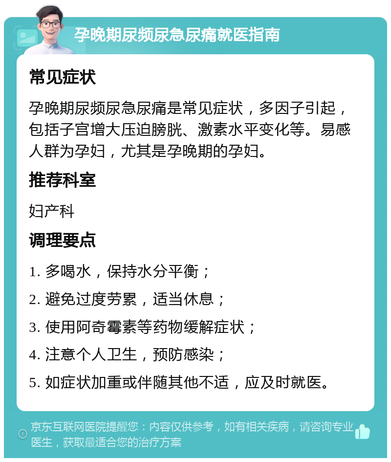 孕晚期尿频尿急尿痛就医指南 常见症状 孕晚期尿频尿急尿痛是常见症状，多因子引起，包括子宫增大压迫膀胱、激素水平变化等。易感人群为孕妇，尤其是孕晚期的孕妇。 推荐科室 妇产科 调理要点 1. 多喝水，保持水分平衡； 2. 避免过度劳累，适当休息； 3. 使用阿奇霉素等药物缓解症状； 4. 注意个人卫生，预防感染； 5. 如症状加重或伴随其他不适，应及时就医。