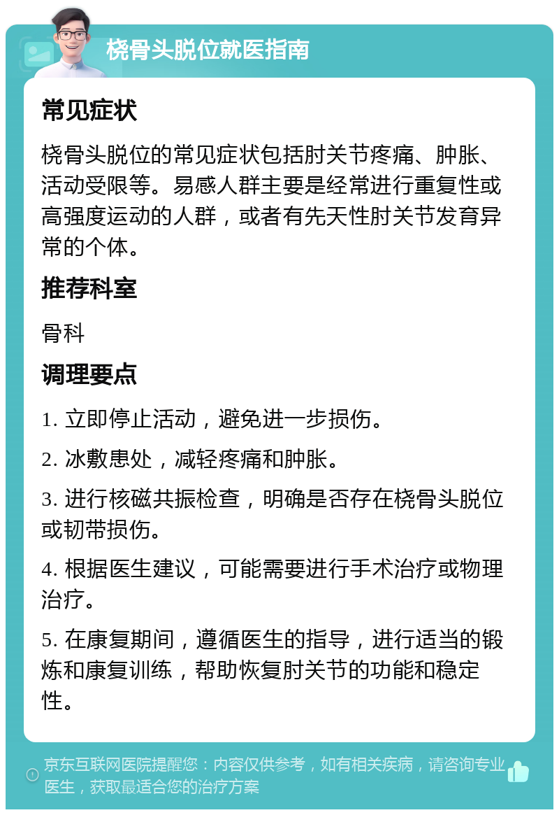 桡骨头脱位就医指南 常见症状 桡骨头脱位的常见症状包括肘关节疼痛、肿胀、活动受限等。易感人群主要是经常进行重复性或高强度运动的人群，或者有先天性肘关节发育异常的个体。 推荐科室 骨科 调理要点 1. 立即停止活动，避免进一步损伤。 2. 冰敷患处，减轻疼痛和肿胀。 3. 进行核磁共振检查，明确是否存在桡骨头脱位或韧带损伤。 4. 根据医生建议，可能需要进行手术治疗或物理治疗。 5. 在康复期间，遵循医生的指导，进行适当的锻炼和康复训练，帮助恢复肘关节的功能和稳定性。