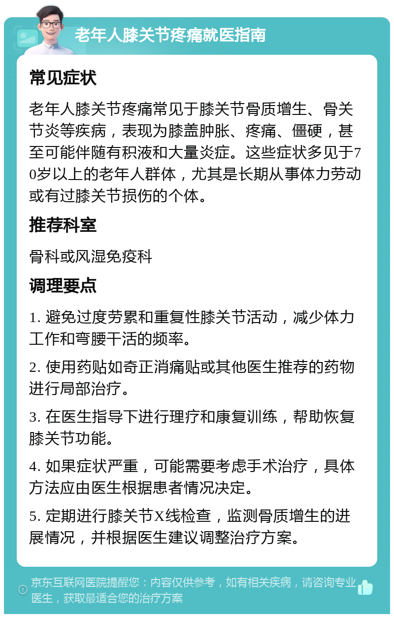 老年人膝关节疼痛就医指南 常见症状 老年人膝关节疼痛常见于膝关节骨质增生、骨关节炎等疾病，表现为膝盖肿胀、疼痛、僵硬，甚至可能伴随有积液和大量炎症。这些症状多见于70岁以上的老年人群体，尤其是长期从事体力劳动或有过膝关节损伤的个体。 推荐科室 骨科或风湿免疫科 调理要点 1. 避免过度劳累和重复性膝关节活动，减少体力工作和弯腰干活的频率。 2. 使用药贴如奇正消痛贴或其他医生推荐的药物进行局部治疗。 3. 在医生指导下进行理疗和康复训练，帮助恢复膝关节功能。 4. 如果症状严重，可能需要考虑手术治疗，具体方法应由医生根据患者情况决定。 5. 定期进行膝关节X线检查，监测骨质增生的进展情况，并根据医生建议调整治疗方案。