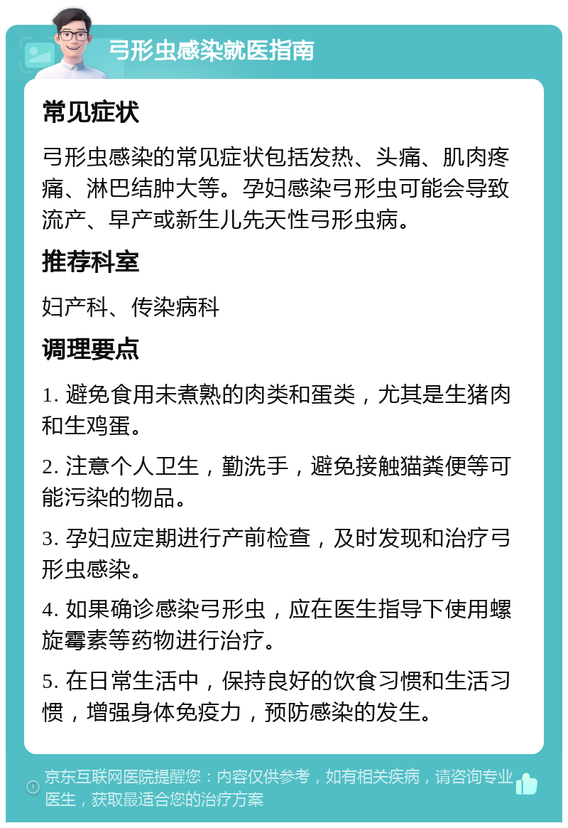 弓形虫感染就医指南 常见症状 弓形虫感染的常见症状包括发热、头痛、肌肉疼痛、淋巴结肿大等。孕妇感染弓形虫可能会导致流产、早产或新生儿先天性弓形虫病。 推荐科室 妇产科、传染病科 调理要点 1. 避免食用未煮熟的肉类和蛋类，尤其是生猪肉和生鸡蛋。 2. 注意个人卫生，勤洗手，避免接触猫粪便等可能污染的物品。 3. 孕妇应定期进行产前检查，及时发现和治疗弓形虫感染。 4. 如果确诊感染弓形虫，应在医生指导下使用螺旋霉素等药物进行治疗。 5. 在日常生活中，保持良好的饮食习惯和生活习惯，增强身体免疫力，预防感染的发生。