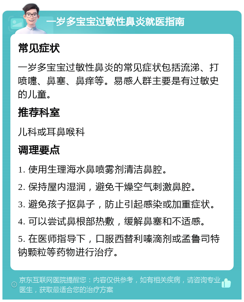 一岁多宝宝过敏性鼻炎就医指南 常见症状 一岁多宝宝过敏性鼻炎的常见症状包括流涕、打喷嚏、鼻塞、鼻痒等。易感人群主要是有过敏史的儿童。 推荐科室 儿科或耳鼻喉科 调理要点 1. 使用生理海水鼻喷雾剂清洁鼻腔。 2. 保持屋内湿润，避免干燥空气刺激鼻腔。 3. 避免孩子抠鼻子，防止引起感染或加重症状。 4. 可以尝试鼻根部热敷，缓解鼻塞和不适感。 5. 在医师指导下，口服西替利嗪滴剂或孟鲁司特钠颗粒等药物进行治疗。