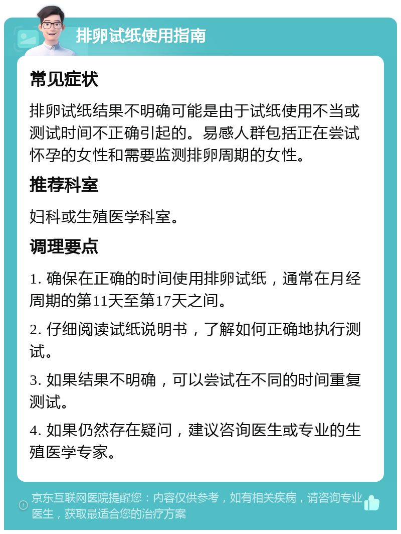 排卵试纸使用指南 常见症状 排卵试纸结果不明确可能是由于试纸使用不当或测试时间不正确引起的。易感人群包括正在尝试怀孕的女性和需要监测排卵周期的女性。 推荐科室 妇科或生殖医学科室。 调理要点 1. 确保在正确的时间使用排卵试纸，通常在月经周期的第11天至第17天之间。 2. 仔细阅读试纸说明书，了解如何正确地执行测试。 3. 如果结果不明确，可以尝试在不同的时间重复测试。 4. 如果仍然存在疑问，建议咨询医生或专业的生殖医学专家。