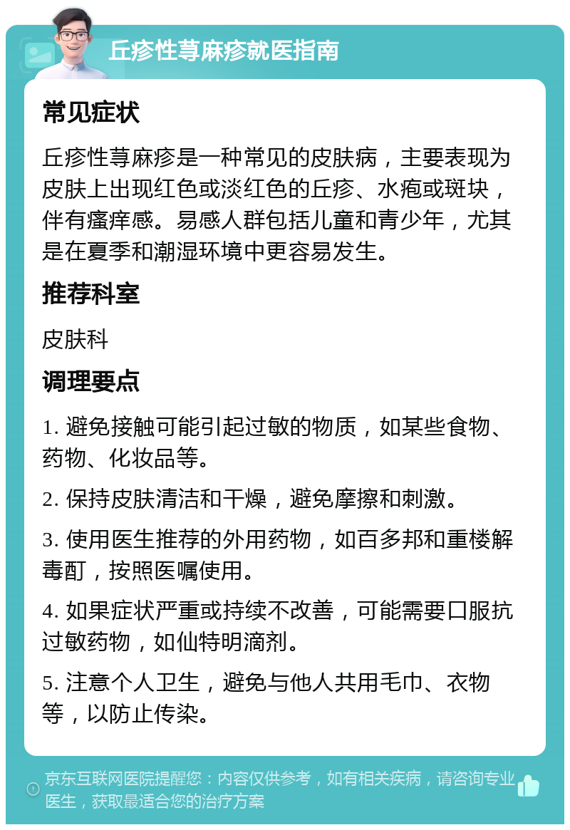 丘疹性荨麻疹就医指南 常见症状 丘疹性荨麻疹是一种常见的皮肤病，主要表现为皮肤上出现红色或淡红色的丘疹、水疱或斑块，伴有瘙痒感。易感人群包括儿童和青少年，尤其是在夏季和潮湿环境中更容易发生。 推荐科室 皮肤科 调理要点 1. 避免接触可能引起过敏的物质，如某些食物、药物、化妆品等。 2. 保持皮肤清洁和干燥，避免摩擦和刺激。 3. 使用医生推荐的外用药物，如百多邦和重楼解毒酊，按照医嘱使用。 4. 如果症状严重或持续不改善，可能需要口服抗过敏药物，如仙特明滴剂。 5. 注意个人卫生，避免与他人共用毛巾、衣物等，以防止传染。