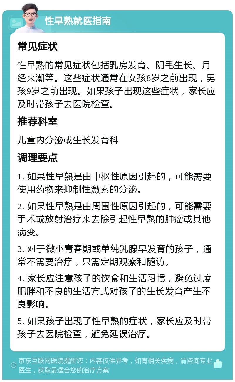 性早熟就医指南 常见症状 性早熟的常见症状包括乳房发育、阴毛生长、月经来潮等。这些症状通常在女孩8岁之前出现，男孩9岁之前出现。如果孩子出现这些症状，家长应及时带孩子去医院检查。 推荐科室 儿童内分泌或生长发育科 调理要点 1. 如果性早熟是由中枢性原因引起的，可能需要使用药物来抑制性激素的分泌。 2. 如果性早熟是由周围性原因引起的，可能需要手术或放射治疗来去除引起性早熟的肿瘤或其他病变。 3. 对于微小青春期或单纯乳腺早发育的孩子，通常不需要治疗，只需定期观察和随访。 4. 家长应注意孩子的饮食和生活习惯，避免过度肥胖和不良的生活方式对孩子的生长发育产生不良影响。 5. 如果孩子出现了性早熟的症状，家长应及时带孩子去医院检查，避免延误治疗。