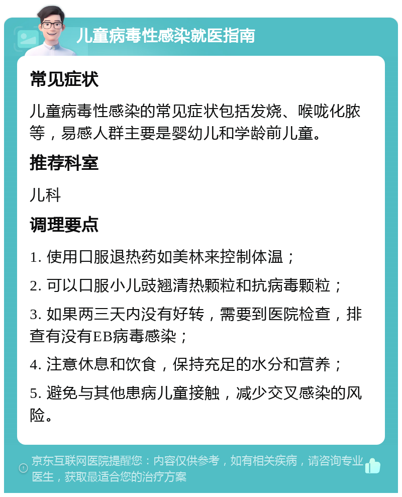 儿童病毒性感染就医指南 常见症状 儿童病毒性感染的常见症状包括发烧、喉咙化脓等，易感人群主要是婴幼儿和学龄前儿童。 推荐科室 儿科 调理要点 1. 使用口服退热药如美林来控制体温； 2. 可以口服小儿豉翘清热颗粒和抗病毒颗粒； 3. 如果两三天内没有好转，需要到医院检查，排查有没有EB病毒感染； 4. 注意休息和饮食，保持充足的水分和营养； 5. 避免与其他患病儿童接触，减少交叉感染的风险。