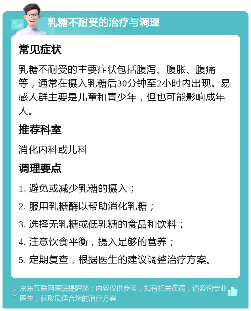 乳糖不耐受的治疗与调理 常见症状 乳糖不耐受的主要症状包括腹泻、腹胀、腹痛等，通常在摄入乳糖后30分钟至2小时内出现。易感人群主要是儿童和青少年，但也可能影响成年人。 推荐科室 消化内科或儿科 调理要点 1. 避免或减少乳糖的摄入； 2. 服用乳糖酶以帮助消化乳糖； 3. 选择无乳糖或低乳糖的食品和饮料； 4. 注意饮食平衡，摄入足够的营养； 5. 定期复查，根据医生的建议调整治疗方案。