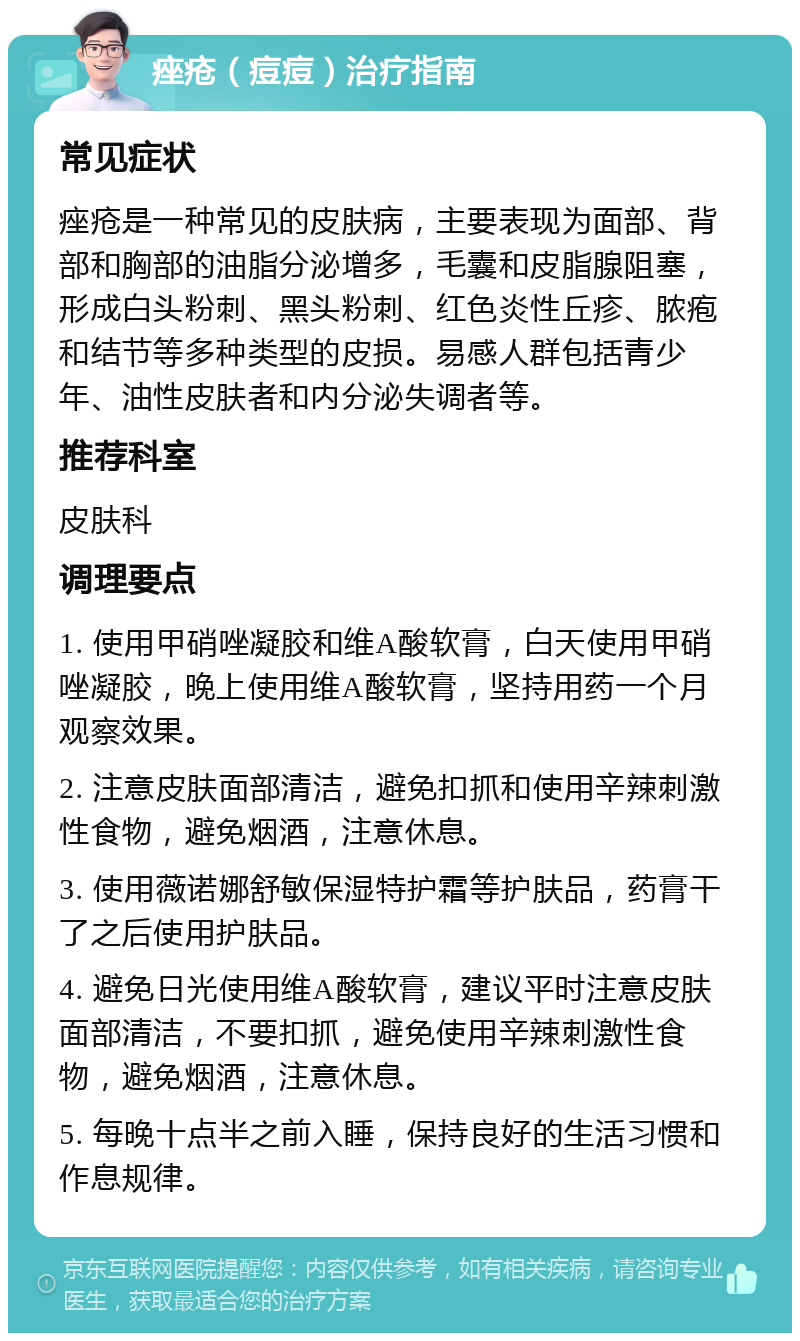 痤疮（痘痘）治疗指南 常见症状 痤疮是一种常见的皮肤病，主要表现为面部、背部和胸部的油脂分泌增多，毛囊和皮脂腺阻塞，形成白头粉刺、黑头粉刺、红色炎性丘疹、脓疱和结节等多种类型的皮损。易感人群包括青少年、油性皮肤者和内分泌失调者等。 推荐科室 皮肤科 调理要点 1. 使用甲硝唑凝胶和维A酸软膏，白天使用甲硝唑凝胶，晚上使用维A酸软膏，坚持用药一个月观察效果。 2. 注意皮肤面部清洁，避免扣抓和使用辛辣刺激性食物，避免烟酒，注意休息。 3. 使用薇诺娜舒敏保湿特护霜等护肤品，药膏干了之后使用护肤品。 4. 避免日光使用维A酸软膏，建议平时注意皮肤面部清洁，不要扣抓，避免使用辛辣刺激性食物，避免烟酒，注意休息。 5. 每晚十点半之前入睡，保持良好的生活习惯和作息规律。