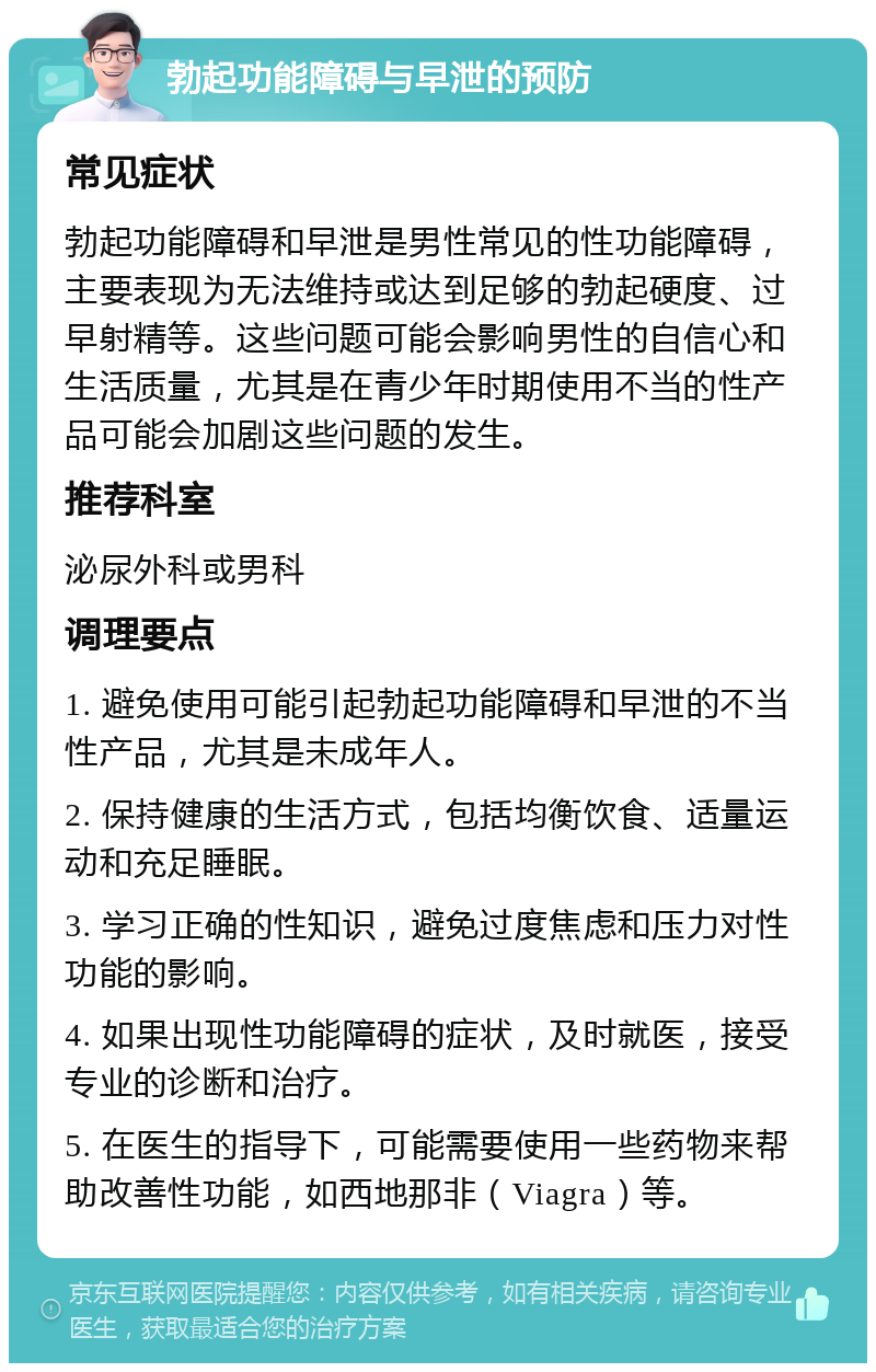 勃起功能障碍与早泄的预防 常见症状 勃起功能障碍和早泄是男性常见的性功能障碍，主要表现为无法维持或达到足够的勃起硬度、过早射精等。这些问题可能会影响男性的自信心和生活质量，尤其是在青少年时期使用不当的性产品可能会加剧这些问题的发生。 推荐科室 泌尿外科或男科 调理要点 1. 避免使用可能引起勃起功能障碍和早泄的不当性产品，尤其是未成年人。 2. 保持健康的生活方式，包括均衡饮食、适量运动和充足睡眠。 3. 学习正确的性知识，避免过度焦虑和压力对性功能的影响。 4. 如果出现性功能障碍的症状，及时就医，接受专业的诊断和治疗。 5. 在医生的指导下，可能需要使用一些药物来帮助改善性功能，如西地那非（Viagra）等。