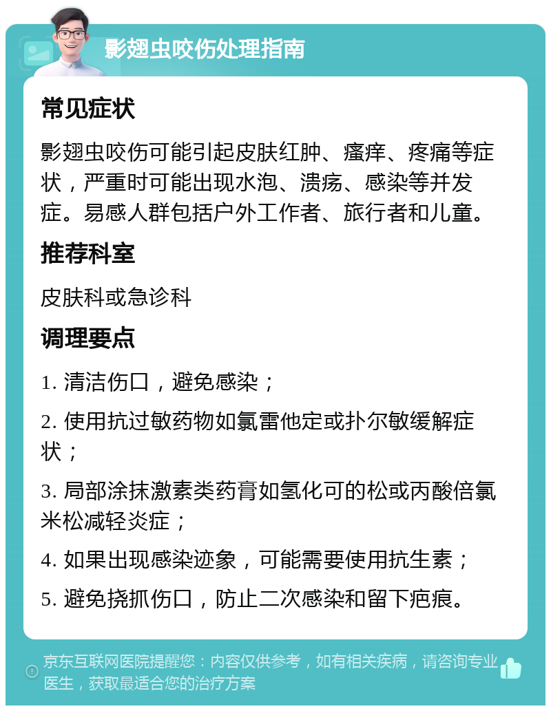 影翅虫咬伤处理指南 常见症状 影翅虫咬伤可能引起皮肤红肿、瘙痒、疼痛等症状，严重时可能出现水泡、溃疡、感染等并发症。易感人群包括户外工作者、旅行者和儿童。 推荐科室 皮肤科或急诊科 调理要点 1. 清洁伤口，避免感染； 2. 使用抗过敏药物如氯雷他定或扑尔敏缓解症状； 3. 局部涂抹激素类药膏如氢化可的松或丙酸倍氯米松减轻炎症； 4. 如果出现感染迹象，可能需要使用抗生素； 5. 避免挠抓伤口，防止二次感染和留下疤痕。