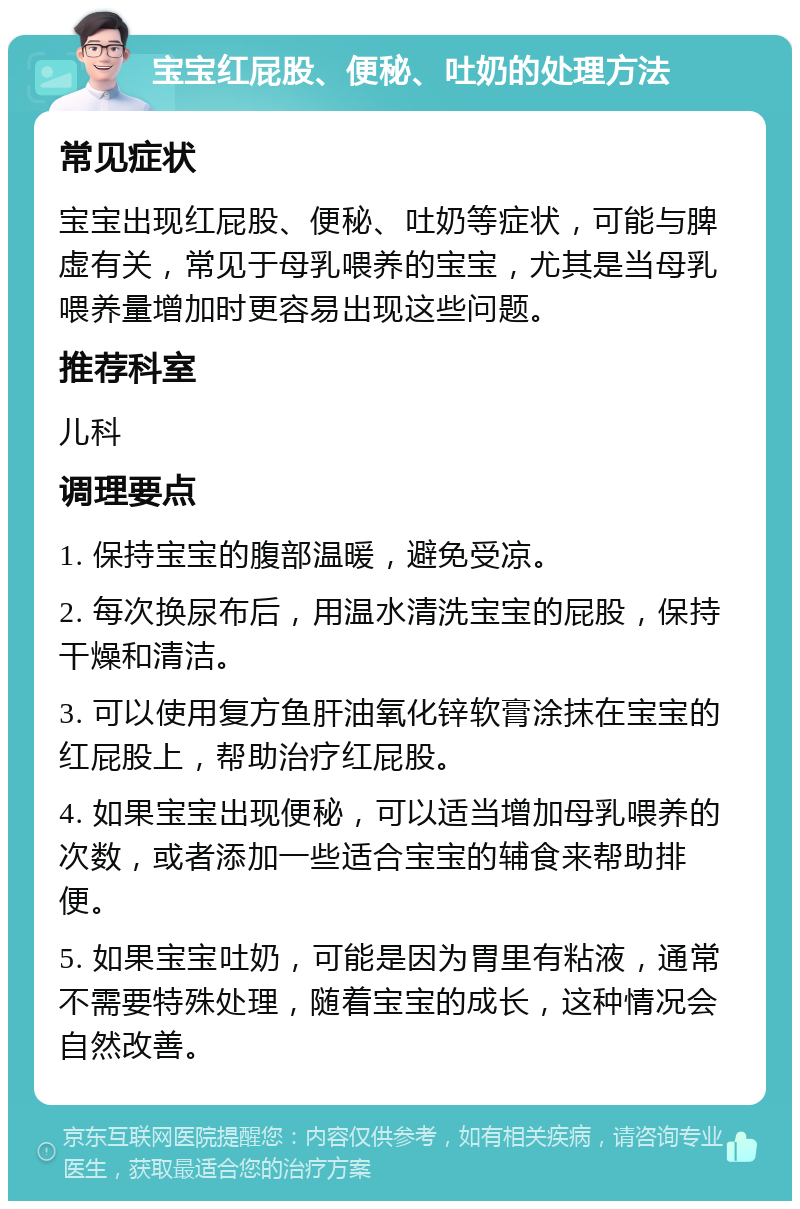 宝宝红屁股、便秘、吐奶的处理方法 常见症状 宝宝出现红屁股、便秘、吐奶等症状，可能与脾虚有关，常见于母乳喂养的宝宝，尤其是当母乳喂养量增加时更容易出现这些问题。 推荐科室 儿科 调理要点 1. 保持宝宝的腹部温暖，避免受凉。 2. 每次换尿布后，用温水清洗宝宝的屁股，保持干燥和清洁。 3. 可以使用复方鱼肝油氧化锌软膏涂抹在宝宝的红屁股上，帮助治疗红屁股。 4. 如果宝宝出现便秘，可以适当增加母乳喂养的次数，或者添加一些适合宝宝的辅食来帮助排便。 5. 如果宝宝吐奶，可能是因为胃里有粘液，通常不需要特殊处理，随着宝宝的成长，这种情况会自然改善。