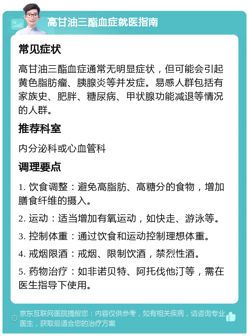 高甘油三酯血症就医指南 常见症状 高甘油三酯血症通常无明显症状，但可能会引起黄色脂肪瘤、胰腺炎等并发症。易感人群包括有家族史、肥胖、糖尿病、甲状腺功能减退等情况的人群。 推荐科室 内分泌科或心血管科 调理要点 1. 饮食调整：避免高脂肪、高糖分的食物，增加膳食纤维的摄入。 2. 运动：适当增加有氧运动，如快走、游泳等。 3. 控制体重：通过饮食和运动控制理想体重。 4. 戒烟限酒：戒烟、限制饮酒，禁烈性酒。 5. 药物治疗：如非诺贝特、阿托伐他汀等，需在医生指导下使用。