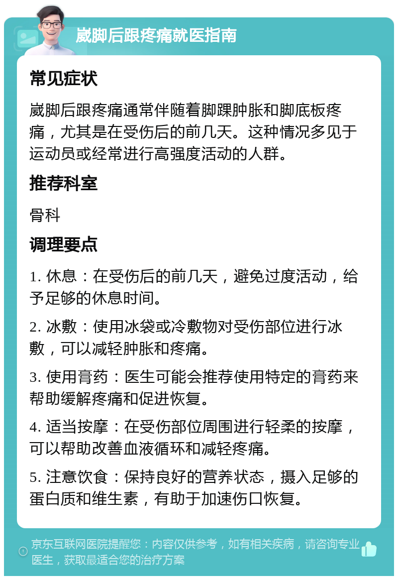 崴脚后跟疼痛就医指南 常见症状 崴脚后跟疼痛通常伴随着脚踝肿胀和脚底板疼痛，尤其是在受伤后的前几天。这种情况多见于运动员或经常进行高强度活动的人群。 推荐科室 骨科 调理要点 1. 休息：在受伤后的前几天，避免过度活动，给予足够的休息时间。 2. 冰敷：使用冰袋或冷敷物对受伤部位进行冰敷，可以减轻肿胀和疼痛。 3. 使用膏药：医生可能会推荐使用特定的膏药来帮助缓解疼痛和促进恢复。 4. 适当按摩：在受伤部位周围进行轻柔的按摩，可以帮助改善血液循环和减轻疼痛。 5. 注意饮食：保持良好的营养状态，摄入足够的蛋白质和维生素，有助于加速伤口恢复。