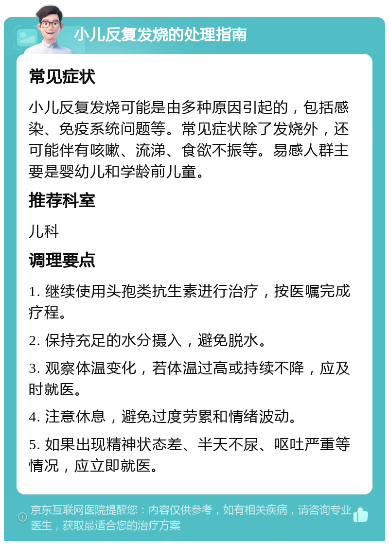 小儿反复发烧的处理指南 常见症状 小儿反复发烧可能是由多种原因引起的，包括感染、免疫系统问题等。常见症状除了发烧外，还可能伴有咳嗽、流涕、食欲不振等。易感人群主要是婴幼儿和学龄前儿童。 推荐科室 儿科 调理要点 1. 继续使用头孢类抗生素进行治疗，按医嘱完成疗程。 2. 保持充足的水分摄入，避免脱水。 3. 观察体温变化，若体温过高或持续不降，应及时就医。 4. 注意休息，避免过度劳累和情绪波动。 5. 如果出现精神状态差、半天不尿、呕吐严重等情况，应立即就医。