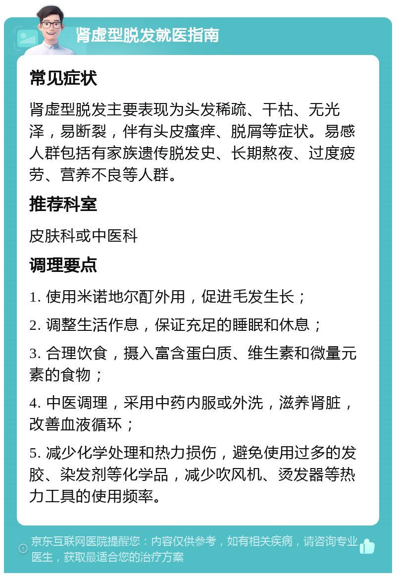 肾虚型脱发就医指南 常见症状 肾虚型脱发主要表现为头发稀疏、干枯、无光泽，易断裂，伴有头皮瘙痒、脱屑等症状。易感人群包括有家族遗传脱发史、长期熬夜、过度疲劳、营养不良等人群。 推荐科室 皮肤科或中医科 调理要点 1. 使用米诺地尔酊外用，促进毛发生长； 2. 调整生活作息，保证充足的睡眠和休息； 3. 合理饮食，摄入富含蛋白质、维生素和微量元素的食物； 4. 中医调理，采用中药内服或外洗，滋养肾脏，改善血液循环； 5. 减少化学处理和热力损伤，避免使用过多的发胶、染发剂等化学品，减少吹风机、烫发器等热力工具的使用频率。