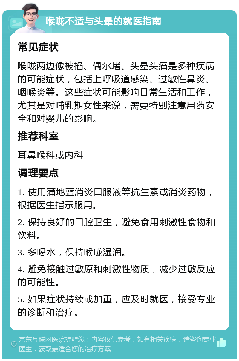 喉咙不适与头晕的就医指南 常见症状 喉咙两边像被掐、偶尔堵、头晕头痛是多种疾病的可能症状，包括上呼吸道感染、过敏性鼻炎、咽喉炎等。这些症状可能影响日常生活和工作，尤其是对哺乳期女性来说，需要特别注意用药安全和对婴儿的影响。 推荐科室 耳鼻喉科或内科 调理要点 1. 使用蒲地蓝消炎口服液等抗生素或消炎药物，根据医生指示服用。 2. 保持良好的口腔卫生，避免食用刺激性食物和饮料。 3. 多喝水，保持喉咙湿润。 4. 避免接触过敏原和刺激性物质，减少过敏反应的可能性。 5. 如果症状持续或加重，应及时就医，接受专业的诊断和治疗。