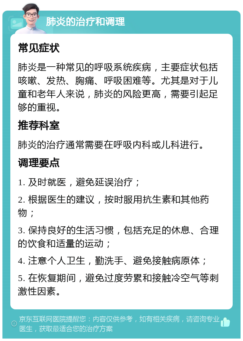 肺炎的治疗和调理 常见症状 肺炎是一种常见的呼吸系统疾病，主要症状包括咳嗽、发热、胸痛、呼吸困难等。尤其是对于儿童和老年人来说，肺炎的风险更高，需要引起足够的重视。 推荐科室 肺炎的治疗通常需要在呼吸内科或儿科进行。 调理要点 1. 及时就医，避免延误治疗； 2. 根据医生的建议，按时服用抗生素和其他药物； 3. 保持良好的生活习惯，包括充足的休息、合理的饮食和适量的运动； 4. 注意个人卫生，勤洗手、避免接触病原体； 5. 在恢复期间，避免过度劳累和接触冷空气等刺激性因素。