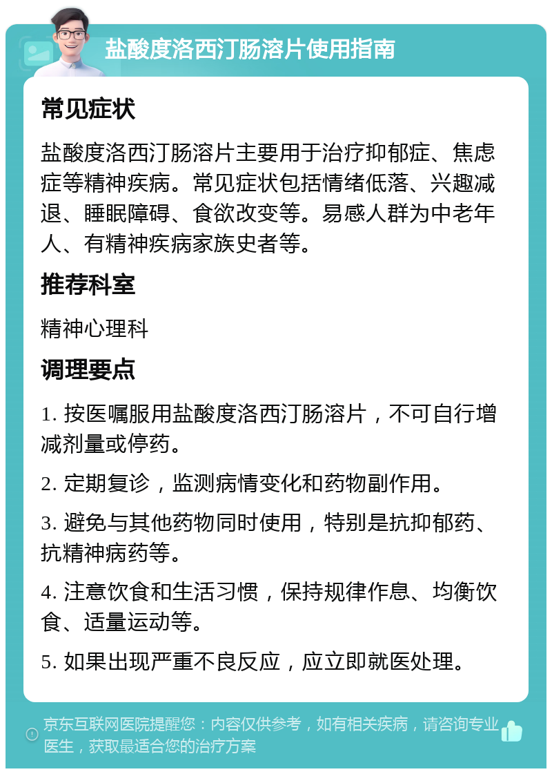 盐酸度洛西汀肠溶片使用指南 常见症状 盐酸度洛西汀肠溶片主要用于治疗抑郁症、焦虑症等精神疾病。常见症状包括情绪低落、兴趣减退、睡眠障碍、食欲改变等。易感人群为中老年人、有精神疾病家族史者等。 推荐科室 精神心理科 调理要点 1. 按医嘱服用盐酸度洛西汀肠溶片，不可自行增减剂量或停药。 2. 定期复诊，监测病情变化和药物副作用。 3. 避免与其他药物同时使用，特别是抗抑郁药、抗精神病药等。 4. 注意饮食和生活习惯，保持规律作息、均衡饮食、适量运动等。 5. 如果出现严重不良反应，应立即就医处理。