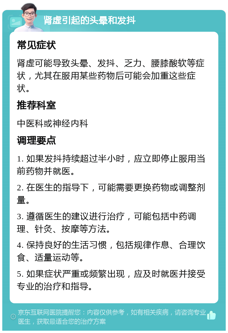 肾虚引起的头晕和发抖 常见症状 肾虚可能导致头晕、发抖、乏力、腰膝酸软等症状，尤其在服用某些药物后可能会加重这些症状。 推荐科室 中医科或神经内科 调理要点 1. 如果发抖持续超过半小时，应立即停止服用当前药物并就医。 2. 在医生的指导下，可能需要更换药物或调整剂量。 3. 遵循医生的建议进行治疗，可能包括中药调理、针灸、按摩等方法。 4. 保持良好的生活习惯，包括规律作息、合理饮食、适量运动等。 5. 如果症状严重或频繁出现，应及时就医并接受专业的治疗和指导。