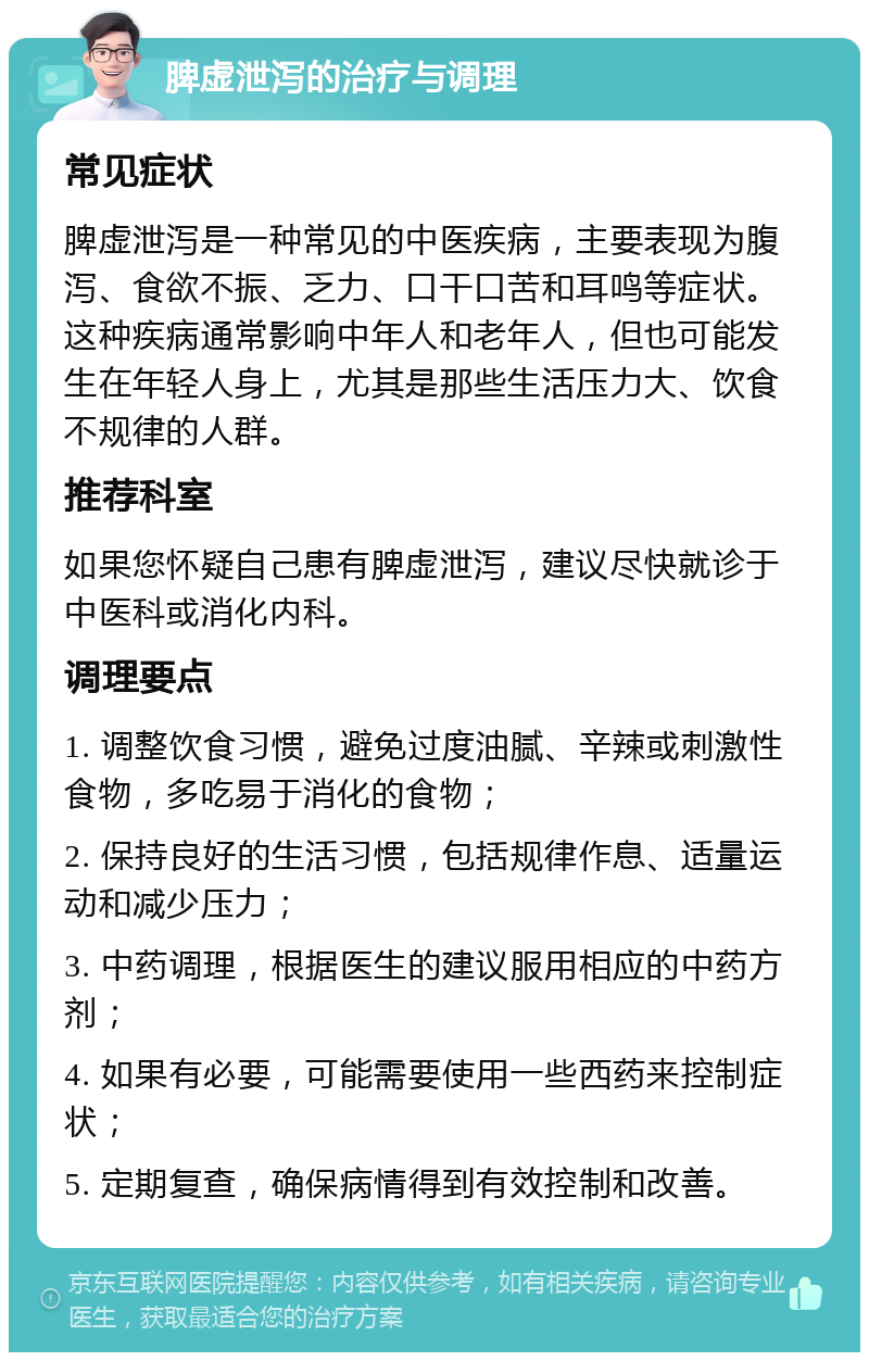 脾虚泄泻的治疗与调理 常见症状 脾虚泄泻是一种常见的中医疾病，主要表现为腹泻、食欲不振、乏力、口干口苦和耳鸣等症状。这种疾病通常影响中年人和老年人，但也可能发生在年轻人身上，尤其是那些生活压力大、饮食不规律的人群。 推荐科室 如果您怀疑自己患有脾虚泄泻，建议尽快就诊于中医科或消化内科。 调理要点 1. 调整饮食习惯，避免过度油腻、辛辣或刺激性食物，多吃易于消化的食物； 2. 保持良好的生活习惯，包括规律作息、适量运动和减少压力； 3. 中药调理，根据医生的建议服用相应的中药方剂； 4. 如果有必要，可能需要使用一些西药来控制症状； 5. 定期复查，确保病情得到有效控制和改善。