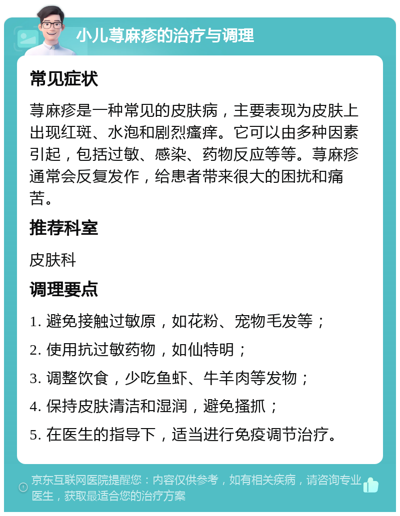 小儿荨麻疹的治疗与调理 常见症状 荨麻疹是一种常见的皮肤病，主要表现为皮肤上出现红斑、水泡和剧烈瘙痒。它可以由多种因素引起，包括过敏、感染、药物反应等等。荨麻疹通常会反复发作，给患者带来很大的困扰和痛苦。 推荐科室 皮肤科 调理要点 1. 避免接触过敏原，如花粉、宠物毛发等； 2. 使用抗过敏药物，如仙特明； 3. 调整饮食，少吃鱼虾、牛羊肉等发物； 4. 保持皮肤清洁和湿润，避免搔抓； 5. 在医生的指导下，适当进行免疫调节治疗。