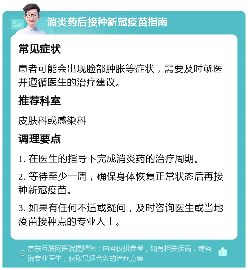 消炎药后接种新冠疫苗指南 常见症状 患者可能会出现脸部肿胀等症状，需要及时就医并遵循医生的治疗建议。 推荐科室 皮肤科或感染科 调理要点 1. 在医生的指导下完成消炎药的治疗周期。 2. 等待至少一周，确保身体恢复正常状态后再接种新冠疫苗。 3. 如果有任何不适或疑问，及时咨询医生或当地疫苗接种点的专业人士。