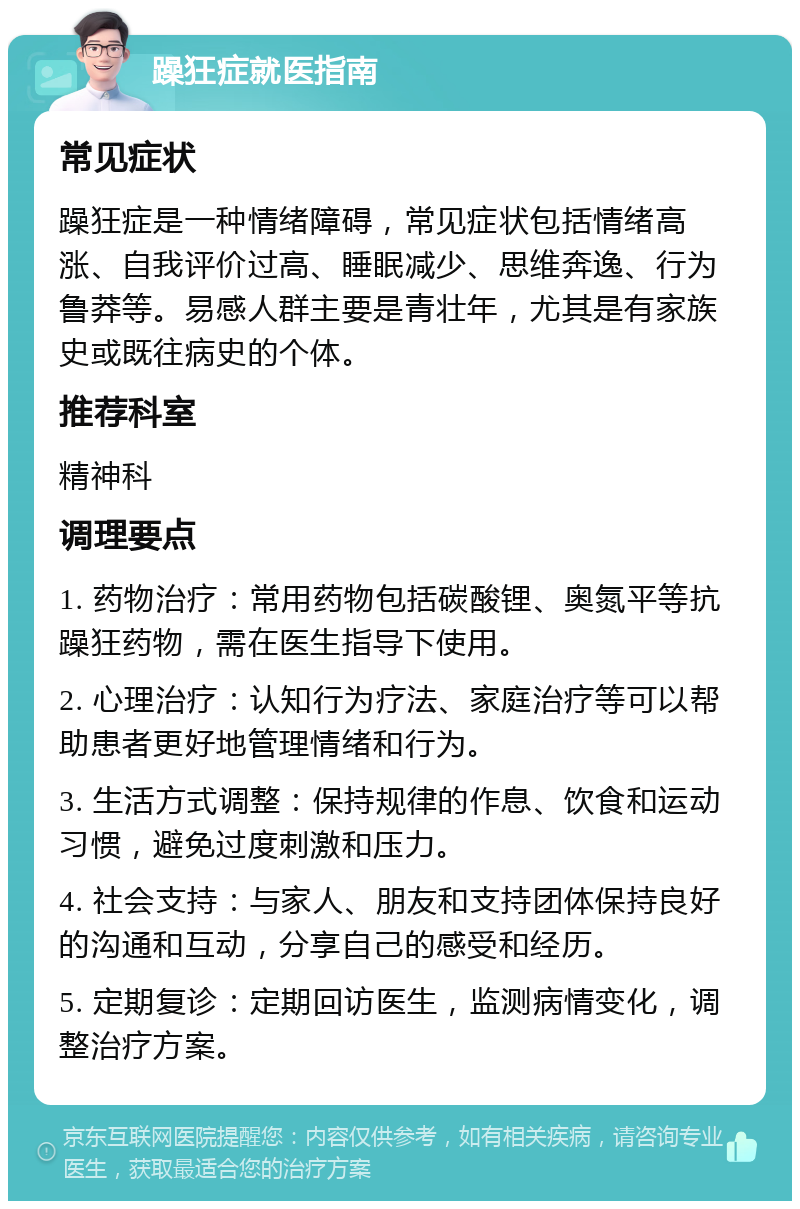 躁狂症就医指南 常见症状 躁狂症是一种情绪障碍，常见症状包括情绪高涨、自我评价过高、睡眠减少、思维奔逸、行为鲁莽等。易感人群主要是青壮年，尤其是有家族史或既往病史的个体。 推荐科室 精神科 调理要点 1. 药物治疗：常用药物包括碳酸锂、奥氮平等抗躁狂药物，需在医生指导下使用。 2. 心理治疗：认知行为疗法、家庭治疗等可以帮助患者更好地管理情绪和行为。 3. 生活方式调整：保持规律的作息、饮食和运动习惯，避免过度刺激和压力。 4. 社会支持：与家人、朋友和支持团体保持良好的沟通和互动，分享自己的感受和经历。 5. 定期复诊：定期回访医生，监测病情变化，调整治疗方案。