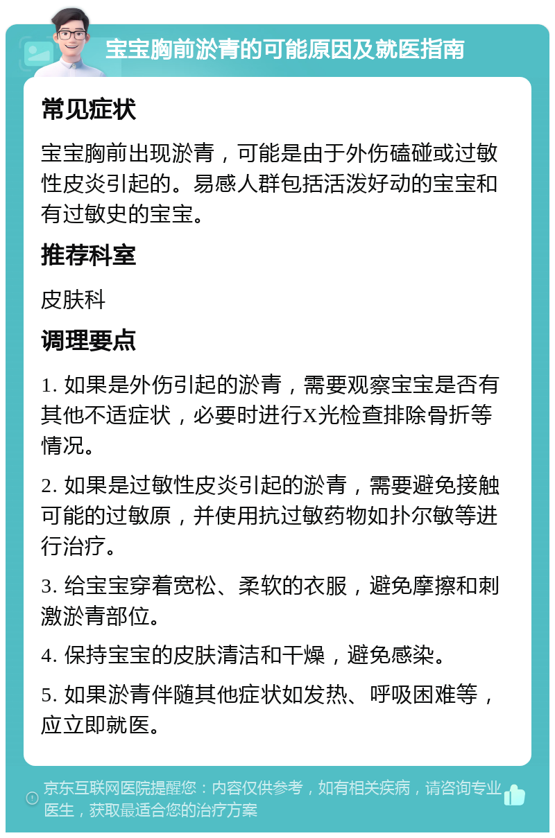 宝宝胸前淤青的可能原因及就医指南 常见症状 宝宝胸前出现淤青，可能是由于外伤磕碰或过敏性皮炎引起的。易感人群包括活泼好动的宝宝和有过敏史的宝宝。 推荐科室 皮肤科 调理要点 1. 如果是外伤引起的淤青，需要观察宝宝是否有其他不适症状，必要时进行X光检查排除骨折等情况。 2. 如果是过敏性皮炎引起的淤青，需要避免接触可能的过敏原，并使用抗过敏药物如扑尔敏等进行治疗。 3. 给宝宝穿着宽松、柔软的衣服，避免摩擦和刺激淤青部位。 4. 保持宝宝的皮肤清洁和干燥，避免感染。 5. 如果淤青伴随其他症状如发热、呼吸困难等，应立即就医。