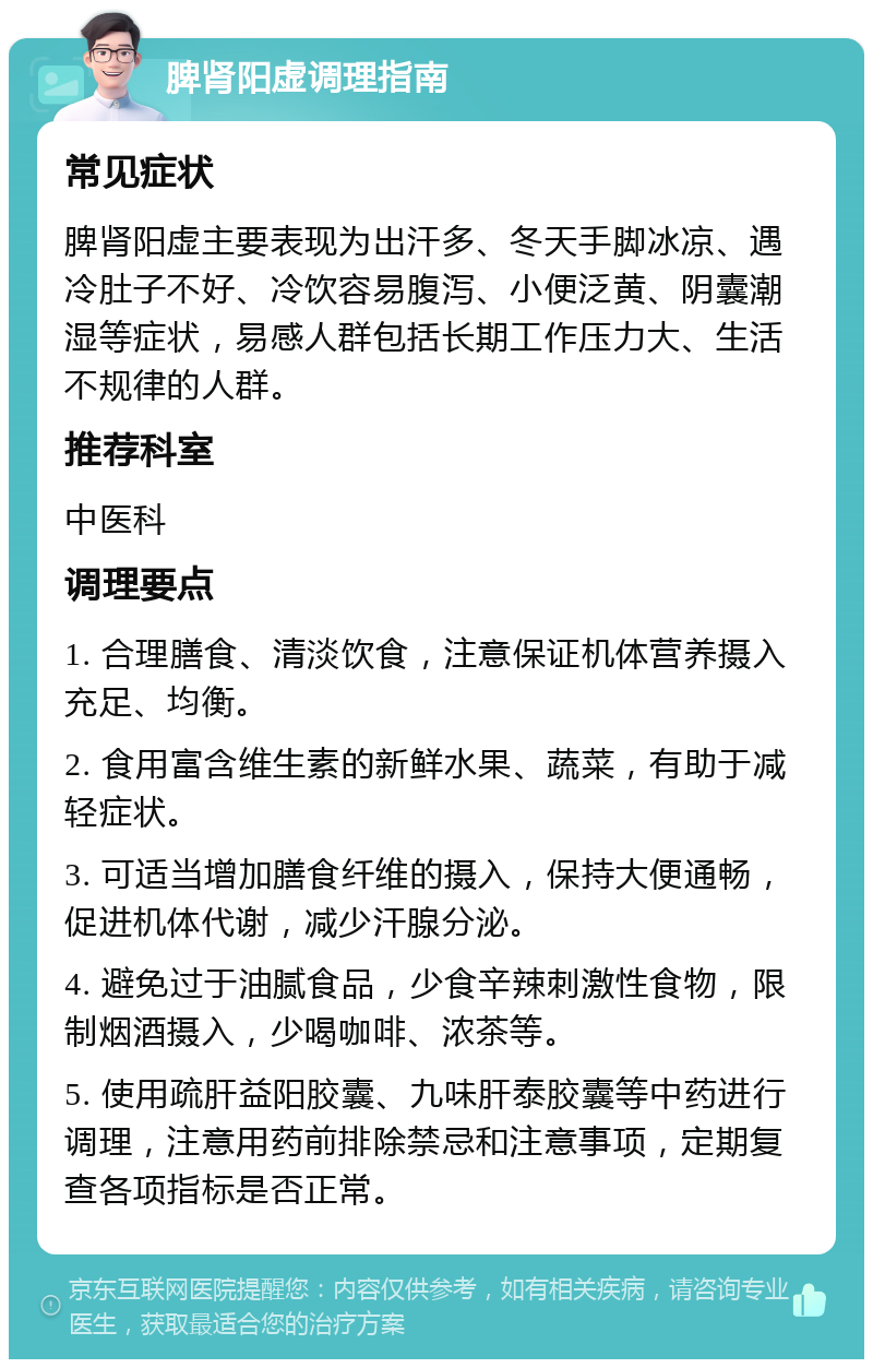 脾肾阳虚调理指南 常见症状 脾肾阳虚主要表现为出汗多、冬天手脚冰凉、遇冷肚子不好、冷饮容易腹泻、小便泛黄、阴囊潮湿等症状，易感人群包括长期工作压力大、生活不规律的人群。 推荐科室 中医科 调理要点 1. 合理膳食、清淡饮食，注意保证机体营养摄入充足、均衡。 2. 食用富含维生素的新鲜水果、蔬菜，有助于减轻症状。 3. 可适当增加膳食纤维的摄入，保持大便通畅，促进机体代谢，减少汗腺分泌。 4. 避免过于油腻食品，少食辛辣刺激性食物，限制烟酒摄入，少喝咖啡、浓茶等。 5. 使用疏肝益阳胶囊、九味肝泰胶囊等中药进行调理，注意用药前排除禁忌和注意事项，定期复查各项指标是否正常。