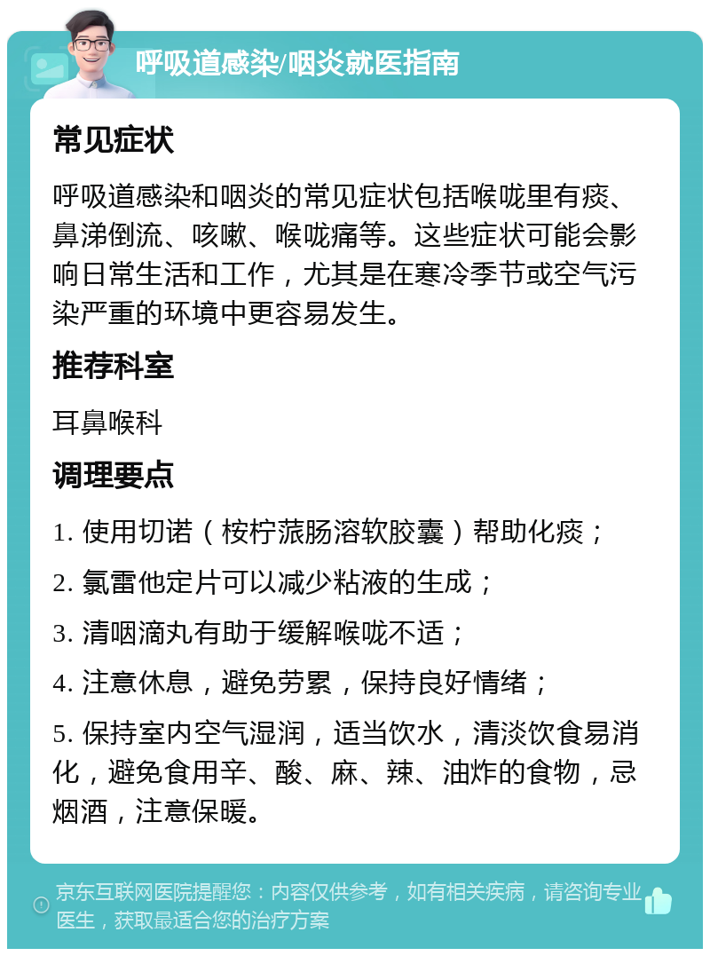 呼吸道感染/咽炎就医指南 常见症状 呼吸道感染和咽炎的常见症状包括喉咙里有痰、鼻涕倒流、咳嗽、喉咙痛等。这些症状可能会影响日常生活和工作，尤其是在寒冷季节或空气污染严重的环境中更容易发生。 推荐科室 耳鼻喉科 调理要点 1. 使用切诺（桉柠蒎肠溶软胶囊）帮助化痰； 2. 氯雷他定片可以减少粘液的生成； 3. 清咽滴丸有助于缓解喉咙不适； 4. 注意休息，避免劳累，保持良好情绪； 5. 保持室内空气湿润，适当饮水，清淡饮食易消化，避免食用辛、酸、麻、辣、油炸的食物，忌烟酒，注意保暖。