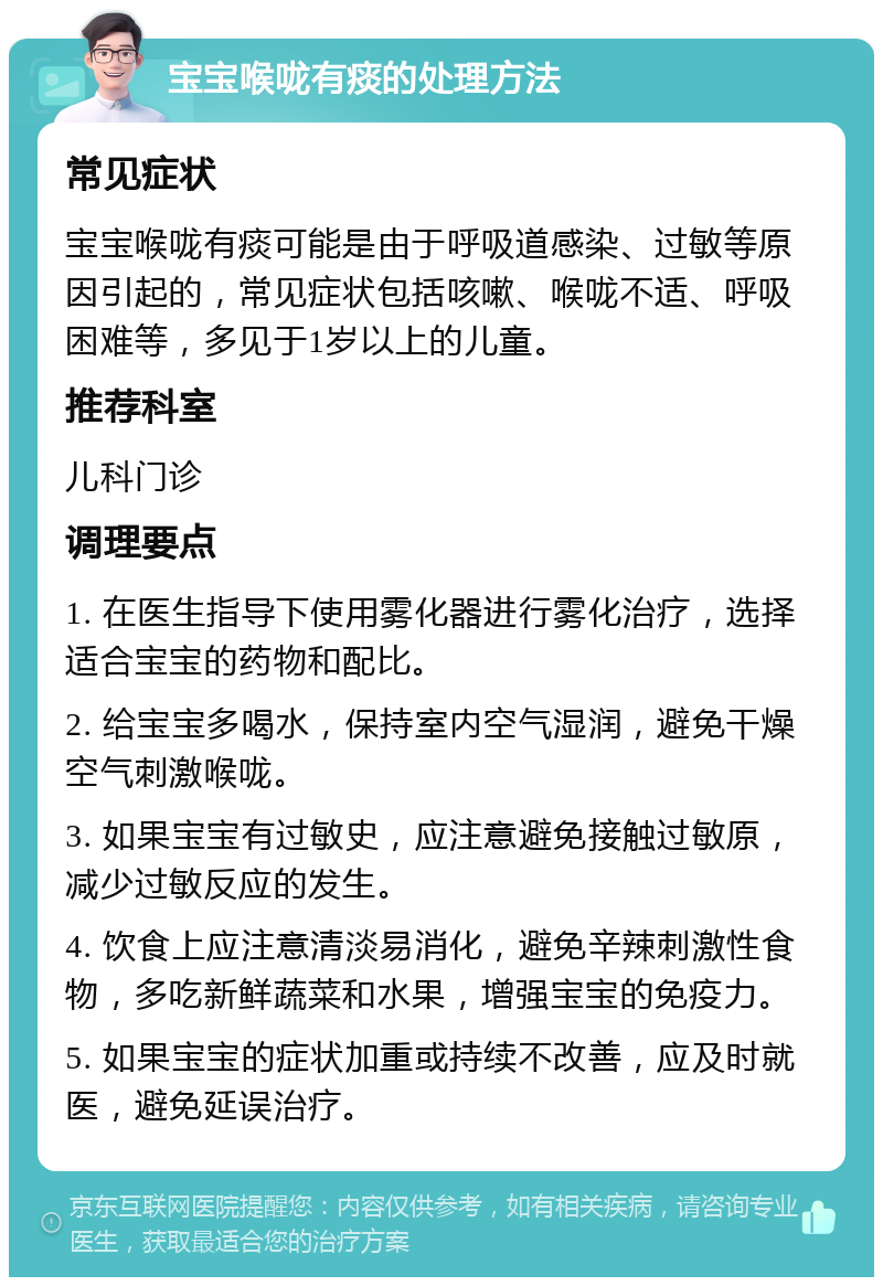 宝宝喉咙有痰的处理方法 常见症状 宝宝喉咙有痰可能是由于呼吸道感染、过敏等原因引起的，常见症状包括咳嗽、喉咙不适、呼吸困难等，多见于1岁以上的儿童。 推荐科室 儿科门诊 调理要点 1. 在医生指导下使用雾化器进行雾化治疗，选择适合宝宝的药物和配比。 2. 给宝宝多喝水，保持室内空气湿润，避免干燥空气刺激喉咙。 3. 如果宝宝有过敏史，应注意避免接触过敏原，减少过敏反应的发生。 4. 饮食上应注意清淡易消化，避免辛辣刺激性食物，多吃新鲜蔬菜和水果，增强宝宝的免疫力。 5. 如果宝宝的症状加重或持续不改善，应及时就医，避免延误治疗。