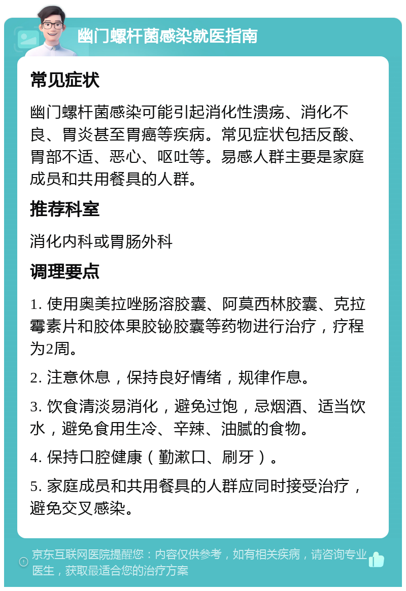 幽门螺杆菌感染就医指南 常见症状 幽门螺杆菌感染可能引起消化性溃疡、消化不良、胃炎甚至胃癌等疾病。常见症状包括反酸、胃部不适、恶心、呕吐等。易感人群主要是家庭成员和共用餐具的人群。 推荐科室 消化内科或胃肠外科 调理要点 1. 使用奥美拉唑肠溶胶囊、阿莫西林胶囊、克拉霉素片和胶体果胶铋胶囊等药物进行治疗，疗程为2周。 2. 注意休息，保持良好情绪，规律作息。 3. 饮食清淡易消化，避免过饱，忌烟酒、适当饮水，避免食用生冷、辛辣、油腻的食物。 4. 保持口腔健康（勤漱口、刷牙）。 5. 家庭成员和共用餐具的人群应同时接受治疗，避免交叉感染。