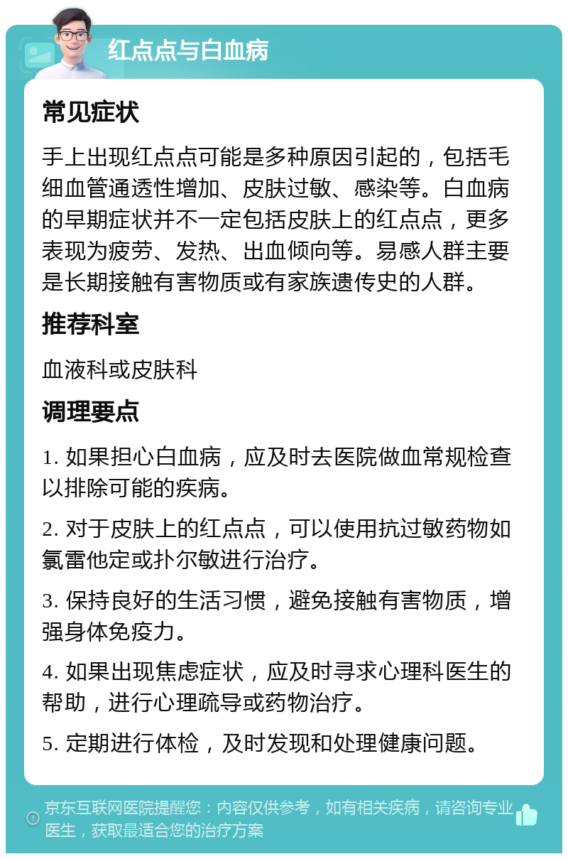 红点点与白血病 常见症状 手上出现红点点可能是多种原因引起的，包括毛细血管通透性增加、皮肤过敏、感染等。白血病的早期症状并不一定包括皮肤上的红点点，更多表现为疲劳、发热、出血倾向等。易感人群主要是长期接触有害物质或有家族遗传史的人群。 推荐科室 血液科或皮肤科 调理要点 1. 如果担心白血病，应及时去医院做血常规检查以排除可能的疾病。 2. 对于皮肤上的红点点，可以使用抗过敏药物如氯雷他定或扑尔敏进行治疗。 3. 保持良好的生活习惯，避免接触有害物质，增强身体免疫力。 4. 如果出现焦虑症状，应及时寻求心理科医生的帮助，进行心理疏导或药物治疗。 5. 定期进行体检，及时发现和处理健康问题。