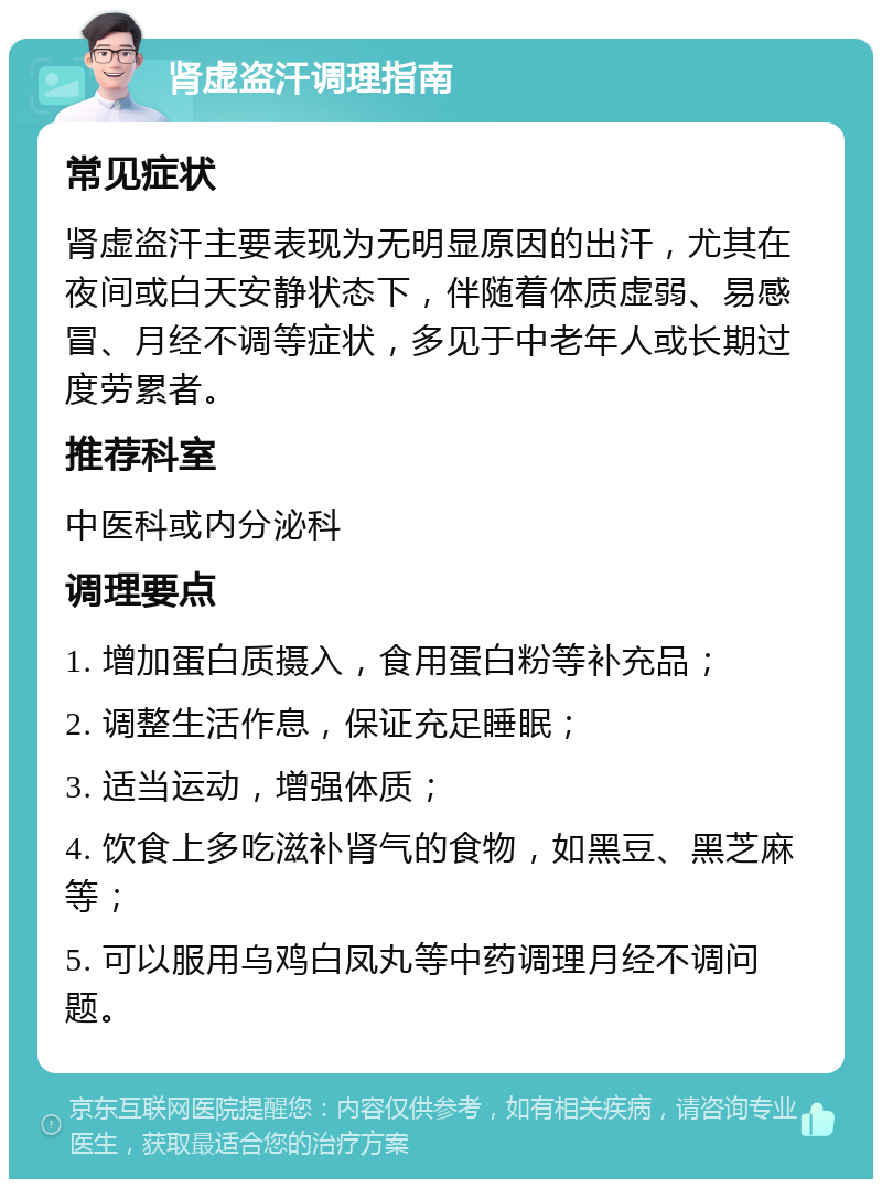 肾虚盗汗调理指南 常见症状 肾虚盗汗主要表现为无明显原因的出汗，尤其在夜间或白天安静状态下，伴随着体质虚弱、易感冒、月经不调等症状，多见于中老年人或长期过度劳累者。 推荐科室 中医科或内分泌科 调理要点 1. 增加蛋白质摄入，食用蛋白粉等补充品； 2. 调整生活作息，保证充足睡眠； 3. 适当运动，增强体质； 4. 饮食上多吃滋补肾气的食物，如黑豆、黑芝麻等； 5. 可以服用乌鸡白凤丸等中药调理月经不调问题。