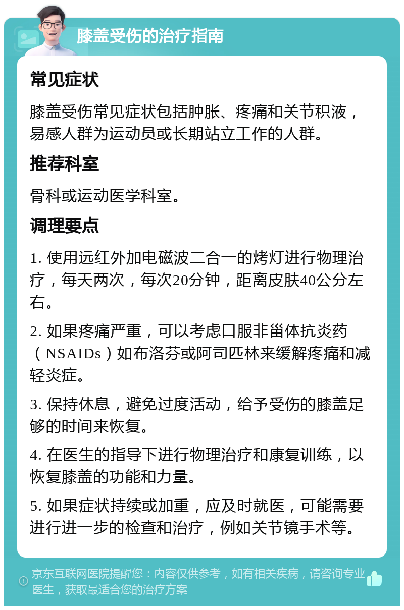 膝盖受伤的治疗指南 常见症状 膝盖受伤常见症状包括肿胀、疼痛和关节积液，易感人群为运动员或长期站立工作的人群。 推荐科室 骨科或运动医学科室。 调理要点 1. 使用远红外加电磁波二合一的烤灯进行物理治疗，每天两次，每次20分钟，距离皮肤40公分左右。 2. 如果疼痛严重，可以考虑口服非甾体抗炎药（NSAIDs）如布洛芬或阿司匹林来缓解疼痛和减轻炎症。 3. 保持休息，避免过度活动，给予受伤的膝盖足够的时间来恢复。 4. 在医生的指导下进行物理治疗和康复训练，以恢复膝盖的功能和力量。 5. 如果症状持续或加重，应及时就医，可能需要进行进一步的检查和治疗，例如关节镜手术等。