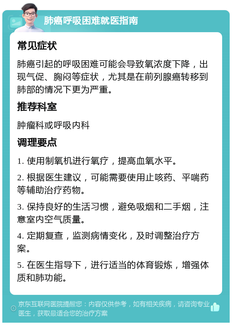 肺癌呼吸困难就医指南 常见症状 肺癌引起的呼吸困难可能会导致氧浓度下降，出现气促、胸闷等症状，尤其是在前列腺癌转移到肺部的情况下更为严重。 推荐科室 肿瘤科或呼吸内科 调理要点 1. 使用制氧机进行氧疗，提高血氧水平。 2. 根据医生建议，可能需要使用止咳药、平喘药等辅助治疗药物。 3. 保持良好的生活习惯，避免吸烟和二手烟，注意室内空气质量。 4. 定期复查，监测病情变化，及时调整治疗方案。 5. 在医生指导下，进行适当的体育锻炼，增强体质和肺功能。