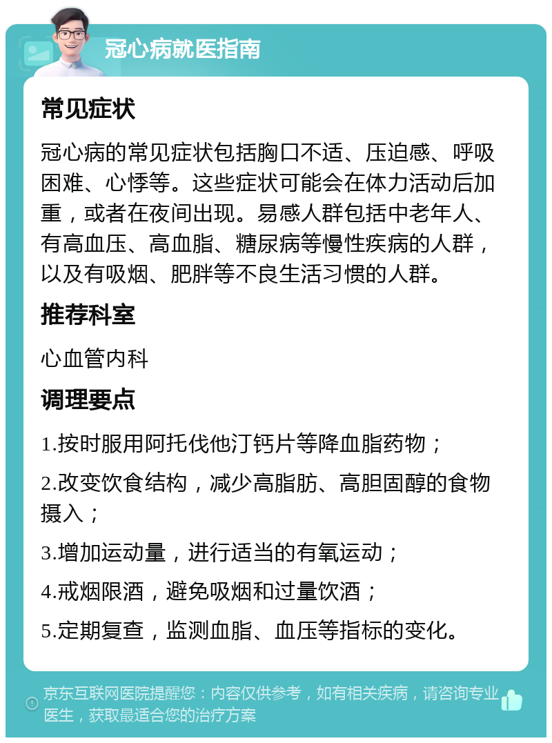 冠心病就医指南 常见症状 冠心病的常见症状包括胸口不适、压迫感、呼吸困难、心悸等。这些症状可能会在体力活动后加重，或者在夜间出现。易感人群包括中老年人、有高血压、高血脂、糖尿病等慢性疾病的人群，以及有吸烟、肥胖等不良生活习惯的人群。 推荐科室 心血管内科 调理要点 1.按时服用阿托伐他汀钙片等降血脂药物； 2.改变饮食结构，减少高脂肪、高胆固醇的食物摄入； 3.增加运动量，进行适当的有氧运动； 4.戒烟限酒，避免吸烟和过量饮酒； 5.定期复查，监测血脂、血压等指标的变化。