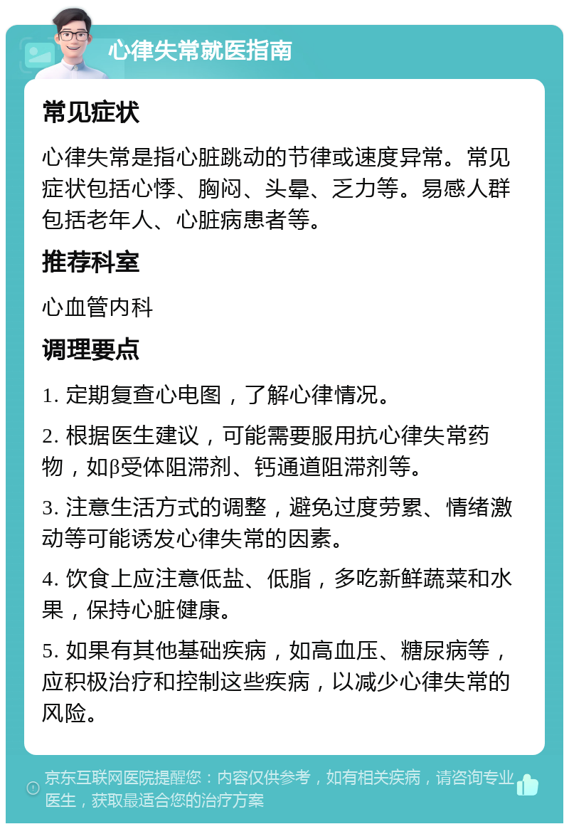 心律失常就医指南 常见症状 心律失常是指心脏跳动的节律或速度异常。常见症状包括心悸、胸闷、头晕、乏力等。易感人群包括老年人、心脏病患者等。 推荐科室 心血管内科 调理要点 1. 定期复查心电图，了解心律情况。 2. 根据医生建议，可能需要服用抗心律失常药物，如β受体阻滞剂、钙通道阻滞剂等。 3. 注意生活方式的调整，避免过度劳累、情绪激动等可能诱发心律失常的因素。 4. 饮食上应注意低盐、低脂，多吃新鲜蔬菜和水果，保持心脏健康。 5. 如果有其他基础疾病，如高血压、糖尿病等，应积极治疗和控制这些疾病，以减少心律失常的风险。